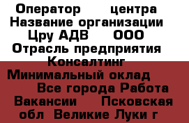 Оператор Call-центра › Название организации ­ Цру АДВ777, ООО › Отрасль предприятия ­ Консалтинг › Минимальный оклад ­ 50 000 - Все города Работа » Вакансии   . Псковская обл.,Великие Луки г.